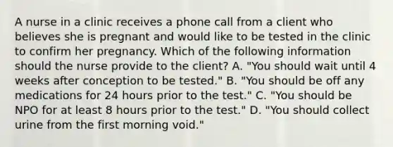 A nurse in a clinic receives a phone call from a client who believes she is pregnant and would like to be tested in the clinic to confirm her pregnancy. Which of the following information should the nurse provide to the client? A. "You should wait until 4 weeks after conception to be tested." B. "You should be off any medications for 24 hours prior to the test." C. "You should be NPO for at least 8 hours prior to the test." D. "You should collect urine from the first morning void."