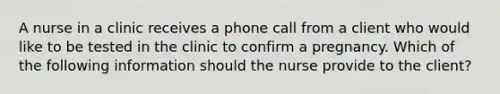 A nurse in a clinic receives a phone call from a client who would like to be tested in the clinic to confirm a pregnancy. Which of the following information should the nurse provide to the client?