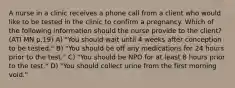 A nurse in a clinic receives a phone call from a client who would like to be tested in the clinic to confirm a pregnancy. Which of the following information should the nurse provide to the client? (ATI MN p.19) A) "You should wait until 4 weeks after conception to be tested." B) "You should be off any medications for 24 hours prior to the test." C) "You should be NPO for at least 8 hours prior to the test." D) "You should collect urine from the first morning void."