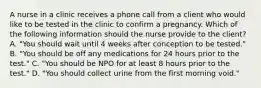 A nurse in a clinic receives a phone call from a client who would like to be tested in the clinic to confirm a pregnancy. Which of the following information should the nurse provide to the client? A. "You should wait until 4 weeks after conception to be tested." B. "You should be off any medications for 24 hours prior to the test." C. "You should be NPO for at least 8 hours prior to the test." D. "You should collect urine from the first morning void."