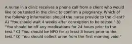 A nurse in a clinic receives a phone call from a client who would like to be tested in the clinic to confirm a pregnancy. Which of the following information should the nurse provide to the client? A) "You should wait 4 weeks after conception to be tested." B) "You should be off any medications for 24 hours prior to the test." C) "You should be NPO for at least 8 hours prior to the test." D) "You should collect urine from the first morning void."