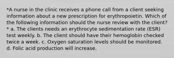 *A nurse in the clinic receives a phone call from a client seeking information about a new prescription for erythropoietin. Which of the following information should the nurse review with the client?* a. The clients needs an erythrocyte sedimentation rate (ESR) test weekly. b. The client should have their hemoglobin checked twice a week. c. Oxygen saturation levels should be monitored. d. Folic acid production will increase.