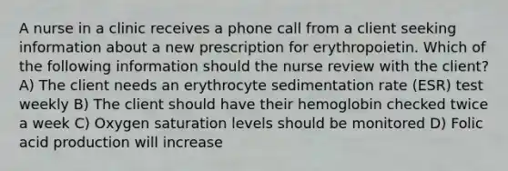 A nurse in a clinic receives a phone call from a client seeking information about a new prescription for erythropoietin. Which of the following information should the nurse review with the client? A) The client needs an erythrocyte sedimentation rate (ESR) test weekly B) The client should have their hemoglobin checked twice a week C) Oxygen saturation levels should be monitored D) Folic acid production will increase