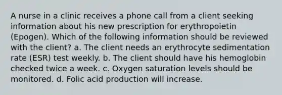 A nurse in a clinic receives a phone call from a client seeking information about his new prescription for erythropoietin (Epogen). Which of the following information should be reviewed with the client? a. The client needs an erythrocyte sedimentation rate (ESR) test weekly. b. The client should have his hemoglobin checked twice a week. c. Oxygen saturation levels should be monitored. d. Folic acid production will increase.