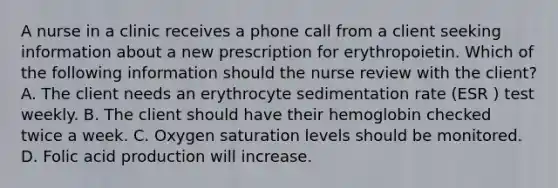 A nurse in a clinic receives a phone call from a client seeking information about a new prescription for erythropoietin. Which of the following information should the nurse review with the client? A. The client needs an erythrocyte sedimentation rate (ESR ) test weekly. B. The client should have their hemoglobin checked twice a week. C. Oxygen saturation levels should be monitored. D. Folic acid production will increase.