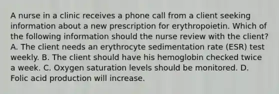 A nurse in a clinic receives a phone call from a client seeking information about a new prescription for erythropoietin. Which of the following information should the nurse review with the client? A. The client needs an erythrocyte sedimentation rate (ESR) test weekly. B. The client should have his hemoglobin checked twice a week. C. Oxygen saturation levels should be monitored. D. Folic acid production will increase.