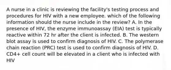 A nurse in a clinic is reviewing the facility's testing process and procedures for HIV with a new employee. which of the following information should the nurse include in the review? A. In the presence of HIV, the enzyme immunoassay (EIA) test is typically reactive within 72 hr after the client is infected. B. The western blot assay is used to confirm diagnosis of HIV. C. The polymerase chain reaction (PRC) test is used to confirm diagnosis of HIV. D. CD4+ cell count will be elevated in a client who is infected with HIV