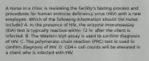 A nurse in a clinic is reviewing the facility's testing process and procedures for human immune deficiency virus (HIV) with a new employee. Which of the following information should the nurse include? A. In the presence of HIV, the enzyme immunoassay (EIA) test is typically reactive within 72 hr after the client is infected. B. The Western blot assay is used to confirm diagnosis of HIV. C. The polymerase chain reaction (PRC) test is used to confirm diagnosis of HIV. D. CD4+ cell counts will be elevated in a client who is infected with HIV.