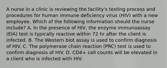 A nurse in a clinic is reviewing the facility's testing process and procedures for human immune deficiency virus (HIV) with a new employee. Which of the following information should the nurse include? A. In the presence of HIV, the enzyme immunoassay (EIA) test is typically reactive within 72 hr after the client is infected. B. The Western blot assay is used to confirm diagnosis of HIV. C. The polymerase chain reaction (PRC) test is used to confirm diagnosis of HIV. D. CD4+ cell counts will be elevated in a client who is infected with HIV.