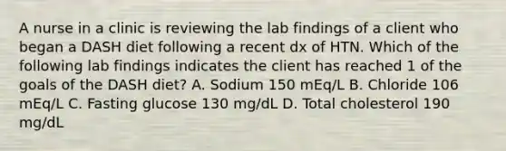 A nurse in a clinic is reviewing the lab findings of a client who began a DASH diet following a recent dx of HTN. Which of the following lab findings indicates the client has reached 1 of the goals of the DASH diet? A. Sodium 150 mEq/L B. Chloride 106 mEq/L C. Fasting glucose 130 mg/dL D. Total cholesterol 190 mg/dL