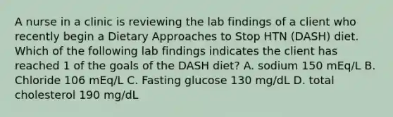 A nurse in a clinic is reviewing the lab findings of a client who recently begin a Dietary Approaches to Stop HTN (DASH) diet. Which of the following lab findings indicates the client has reached 1 of the goals of the DASH diet? A. sodium 150 mEq/L B. Chloride 106 mEq/L C. Fasting glucose 130 mg/dL D. total cholesterol 190 mg/dL