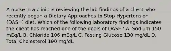 A nurse in a clinic is reviewing the lab findings of a client who recently began a Dietary Approaches to Stop Hypertension (DASH) diet. Which of the following laboratory findings indicates the client has reached one of the goals of DASH? A. Sodium 150 mEq/L B. Chloride 106 mEq/L C. Fasting Glucose 130 mg/dL D. Total Cholesterol 190 mg/dL