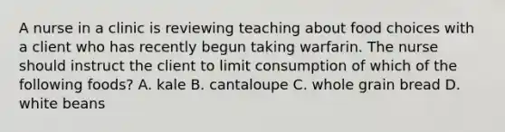 A nurse in a clinic is reviewing teaching about food choices with a client who has recently begun taking warfarin. The nurse should instruct the client to limit consumption of which of the following foods? A. kale B. cantaloupe C. whole grain bread D. white beans