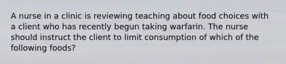 A nurse in a clinic is reviewing teaching about food choices with a client who has recently begun taking warfarin. The nurse should instruct the client to limit consumption of which of the following foods?