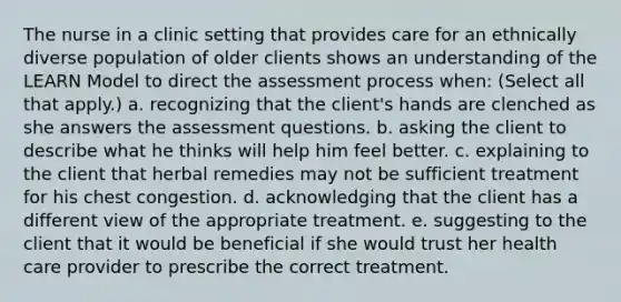 The nurse in a clinic setting that provides care for an ethnically diverse population of older clients shows an understanding of the LEARN Model to direct the assessment process when: (Select all that apply.) a. recognizing that the client's hands are clenched as she answers the assessment questions. b. asking the client to describe what he thinks will help him feel better. c. explaining to the client that herbal remedies may not be sufficient treatment for his chest congestion. d. acknowledging that the client has a different view of the appropriate treatment. e. suggesting to the client that it would be beneficial if she would trust her health care provider to prescribe the correct treatment.