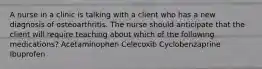 A nurse in a clinic is talking with a client who has a new diagnosis of osteoarthritis. The nurse should anticipate that the client will require teaching about which of the following medications? Acetaminophen Celecoxib Cyclobenzaprine Ibuprofen