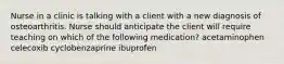 Nurse in a clinic is talking with a client with a new diagnosis of osteoarthritis. Nurse should anticipate the client will require teaching on which of the following medication? acetaminophen celecoxib cyclobenzaprine ibuprofen