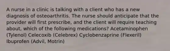 A nurse in a clinic is talking with a client who has a new diagnosis of osteoarthritis. The nurse should anticipate that the provider will first prescribe, and the client will require teaching about, which of the following medications? Acetaminophen (Tylenol) Celecoxib (Celebrex) Cyclobenzaprine (Flexeril) Ibuprofen (Advil, Motrin)