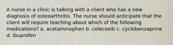 A nurse in a clinic is talking with a client who has a new diagnosis of osteoarthritis. The nurse should anticipate that the client will require teaching about which of the following medications? a. acetaminophen b. celecoxib c. cyclobenzaprine d. ibuprofen