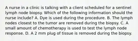 A nurse in a clinic is talking with a client scheduled for a sentinel lymph node biopsy. Which of the following information should the nurse include? A. Dye is used during the procedure. B. The lymph nodes closest to the tumor are removed during the biopsy. C. A small amount of chemotherapy is used to test the lymph node response. D. A 2 mm plug of tissue is removed during the biopsy.