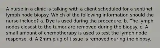 A nurse in a clinic is talking with a client scheduled for a sentinel lymph node biopsy. Which of the following information should the nurse include? a. Dye is used during the procedure. b. The lymph nodes closest to the tumor are removed during the biopsy. c. A small amount of chemotherapy is used to test the lymph node response. d. A 2mm plug of tissue is removed during the biopsy.