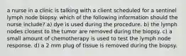 a nurse in a clinic is talking with a client scheduled for a sentinel lymph node biopsy. which of the following information should the nurse include? a) dye is used during the procedure. b) the lymph nodes closest to the tumor are removed during the biopsy. c) a small amount of chemotherapy is used to test the lymph node response. d) a 2 mm plug of tissue is removed during the biopsy.