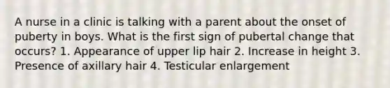 A nurse in a clinic is talking with a parent about the onset of puberty in boys. What is the first sign of pubertal change that occurs? 1. Appearance of upper lip hair 2. Increase in height 3. Presence of axillary hair 4. Testicular enlargement