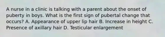 A nurse in a clinic is talking with a parent about the onset of puberty in boys. What is the first sign of pubertal change that occurs? A. Appearance of upper lip hair B. Increase in height C. Presence of axillary hair D. Testicular enlargement