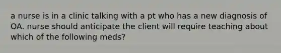 a nurse is in a clinic talking with a pt who has a new diagnosis of OA. nurse should anticipate the client will require teaching about which of the following meds?