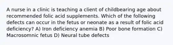 A nurse in a clinic is teaching a client of childbearing age about recommended folic acid supplements. Which of the following defects can occur in the fetus or neonate as a result of folic acid deficiency? A) Iron deficiency anemia B) Poor bone formation C) Macrosomnic fetus D) Neural tube defects