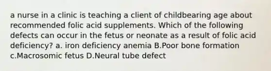 a nurse in a clinic is teaching a client of childbearing age about recommended folic acid supplements. Which of the following defects can occur in the fetus or neonate as a result of folic acid deficiency? a. iron deficiency anemia B.Poor bone formation c.Macrosomic fetus D.Neural tube defect