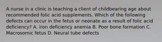 A nurse in a clinic is teaching a client of childbearing age about recommended folic acid supplements. Which of the following defects can occur in the fetus or neonate as a result of folic acid deficiency? A. iron deficiency anemia B. Poor bone formation C. Macrosomic fetus D. Neural tube defects