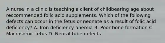 A nurse in a clinic is teaching a client of childbearing age about reccommended folic acid supplements. Which of the following defects can occur in the fetus or neonate as a result of folic acid deficiency? A. Iron deficiency anemia B. Poor bone formation C. Macrosomic fetus D. Neural tube defects