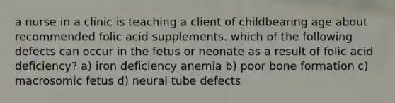 a nurse in a clinic is teaching a client of childbearing age about recommended folic acid supplements. which of the following defects can occur in the fetus or neonate as a result of folic acid deficiency? a) iron deficiency anemia b) poor bone formation c) macrosomic fetus d) neural tube defects