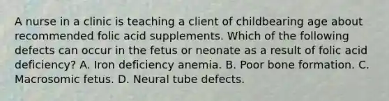 A nurse in a clinic is teaching a client of childbearing age about recommended folic acid supplements. Which of the following defects can occur in the fetus or neonate as a result of folic acid deficiency? A. Iron deficiency anemia. B. Poor bone formation. C. Macrosomic fetus. D. Neural tube defects.