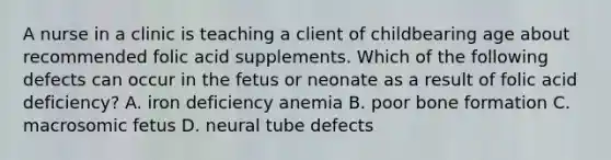 A nurse in a clinic is teaching a client of childbearing age about recommended folic acid supplements. Which of the following defects can occur in the fetus or neonate as a result of folic acid deficiency? A. iron deficiency anemia B. poor bone formation C. macrosomic fetus D. neural tube defects