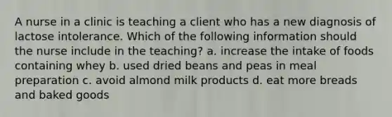 A nurse in a clinic is teaching a client who has a new diagnosis of lactose intolerance. Which of the following information should the nurse include in the teaching? a. increase the intake of foods containing whey b. used dried beans and peas in meal preparation c. avoid almond milk products d. eat more breads and baked goods