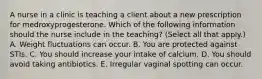 A nurse in a clinic is teaching a client about a new prescription for medroxyprogesterone. Which of the following information should the nurse include in the teaching? (Select all that apply.) A. Weight fluctuations can occur. B. You are protected against STIs. C. You should increase your intake of calcium. D. You should avoid taking antibiotics. E. Irregular vaginal spotting can occur.