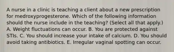 A nurse in a clinic is teaching a client about a new prescription for medroxyprogesterone. Which of the following information should the nurse include in the teaching? (Select all that apply.) A. Weight fluctuations can occur. B. You are protected against STIs. C. You should increase your intake of calcium. D. You should avoid taking antibiotics. E. Irregular vaginal spotting can occur.