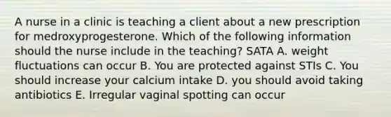 A nurse in a clinic is teaching a client about a new prescription for medroxyprogesterone. Which of the following information should the nurse include in the teaching? SATA A. weight fluctuations can occur B. You are protected against STIs C. You should increase your calcium intake D. you should avoid taking antibiotics E. Irregular vaginal spotting can occur