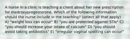 A nurse in a clinic is teaching a client about her new prescription for medroxyprogesterone. Which of the following information should the nurse include in the teaching? (select all that apply) A) "weight loss can occur" B) "you are protected against STIs" C) "you should increase your intake of calcium" D) "you should avoid taking antibiotics" E) "irregular vaginal spotting can occur"