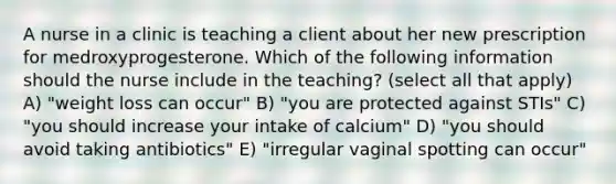 A nurse in a clinic is teaching a client about her new prescription for medroxyprogesterone. Which of the following information should the nurse include in the teaching? (select all that apply) A) "weight loss can occur" B) "you are protected against STIs" C) "you should increase your intake of calcium" D) "you should avoid taking antibiotics" E) "irregular vaginal spotting can occur"