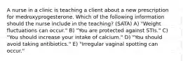 A nurse in a clinic is teaching a client about a new prescription for medroxyprogesterone. Which of the following information should the nurse include in the teaching? (SATA) A) "Weight fluctuations can occur." B) "You are protected against STIs." C) "You should increase your intake of calcium." D) "You should avoid taking antibiotics." E) "Irregular vaginal spotting can occur."