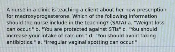 A nurse in a clinic is teaching a client about her new prescription for medroxyprogesterone. Which of the following information should the nurse include in the teaching? (SATA) a. "Weight loss can occur." b. "You are protected against STIs" c. "You should increase your intake of calcium." d. "You should avoid taking antibiotics." e. "Irregular vaginal spotting can occur."