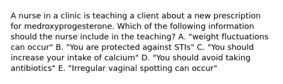 A nurse in a clinic is teaching a client about a new prescription for medroxyprogesterone. Which of the following information should the nurse include in the teaching? A. "weight fluctuations can occur" B. "You are protected against STIs" C. "You should increase your intake of calcium" D. "You should avoid taking antibiotics" E. "Irregular vaginal spotting can occur"