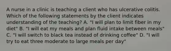 A nurse in a clinic is teaching a client who has ulcerative colitis. Which of the following statements by the client indicates understanding of the teaching? A. "I will plan to limit fiber in my diet" B. "I will eat my meals and plan fluid intake between meals" C. "I will switch to black tea instead of drinking coffee" D. "I will try to eat three moderate to large meals per day"