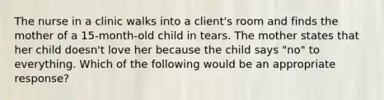 The nurse in a clinic walks into a client's room and finds the mother of a 15-month-old child in tears. The mother states that her child doesn't love her because the child says "no" to everything. Which of the following would be an appropriate response?