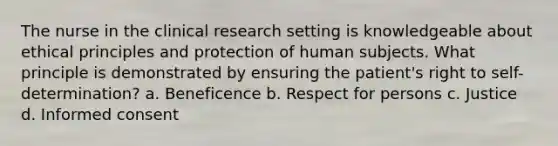 The nurse in the clinical research setting is knowledgeable about ethical principles and protection of human subjects. What principle is demonstrated by ensuring the patient's right to self-determination? a. Beneficence b. Respect for persons c. Justice d. Informed consent