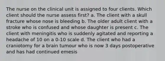 The nurse on the clinical unit is assigned to four clients. Which client should the nurse assess first? a. The client with a skull fracture whose nose is bleeding b. The older adult client with a stroke who is confused and whose daughter is present c. The client with meningitis who is suddenly agitated and reporting a headache of 10 on a 0-10 scale d. The client who had a craniotomy for a brain tumour who is now 3 days postoperative and has had continued emesis