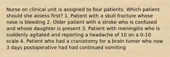 Nurse on clinical unit is assigned to four patients. Which patient should she assess first? 1. Patient with a skull fracture whose nose is bleeding 2. Older patient with a stroke who is confused and whose daughter is present 3. Patient with meningitis who is suddenly agitated and reporting a headache of 10 on a 0-10 scale 4. Patient who had a craniotomy for a brain tumor who now 3 days postoperative had had continued vomiting